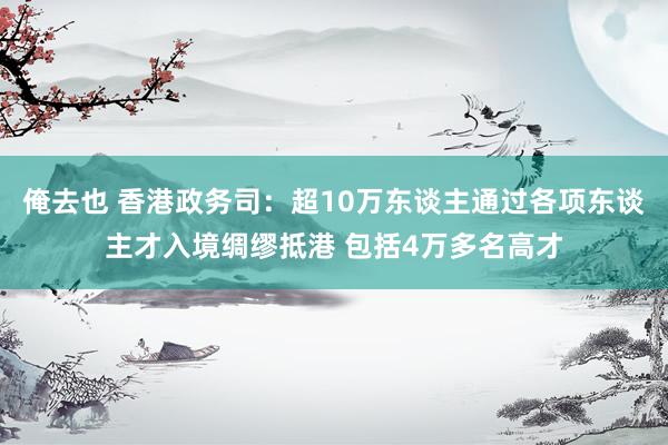 俺去也 香港政务司：超10万东谈主通过各项东谈主才入境绸缪抵港 包括4万多名高才