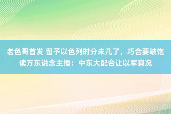 老色哥首发 留予以色列时分未几了，巧合要破饱读万东说念主捶：中东大配合让以军窘况