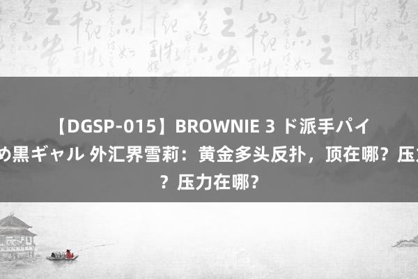 【DGSP-015】BROWNIE 3 ド派手パイパン強め黒ギャル 外汇界雪莉：黄金多头反扑，顶在哪？压力在哪？