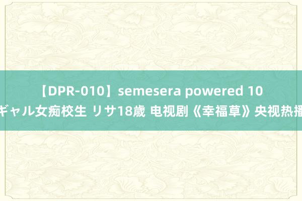 【DPR-010】semesera powered 10 ギャル女痴校生 リサ18歳 电视剧《幸福草》央视热播