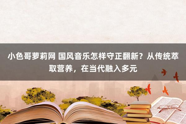 小色哥萝莉网 国风音乐怎样守正翻新？从传统萃取营养，在当代融入多元