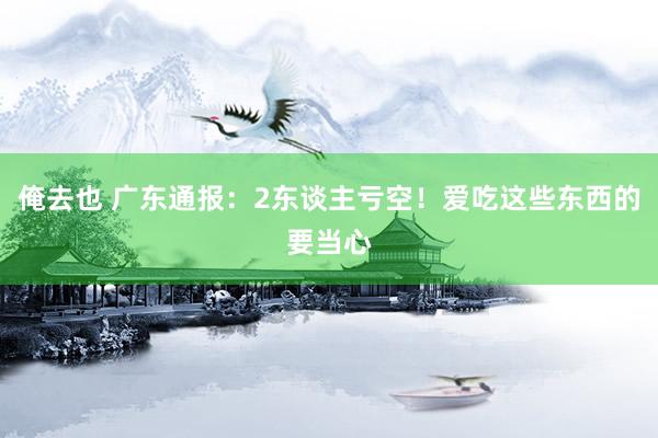 俺去也 广东通报：2东谈主亏空！爱吃这些东西的要当心