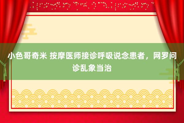 小色哥奇米 按摩医师接诊呼吸说念患者，网罗问诊乱象当治