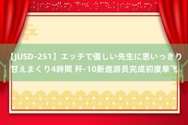 【JUSD-251】エッチで優しい先生に思いっきり甘えまくり4時間 歼-10新遨游员完成初度单飞