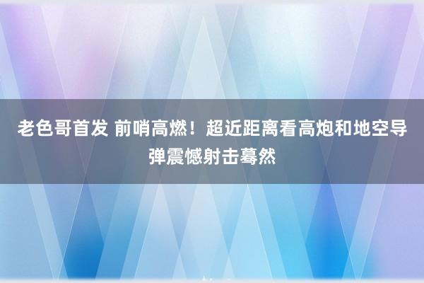 老色哥首发 前哨高燃！超近距离看高炮和地空导弹震憾射击蓦然