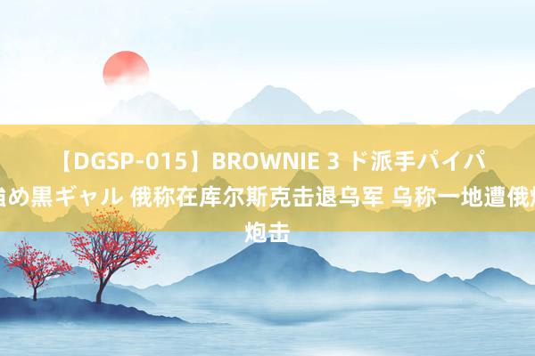 【DGSP-015】BROWNIE 3 ド派手パイパン強め黒ギャル 俄称在库尔斯克击退乌军 乌称一地遭俄炮击