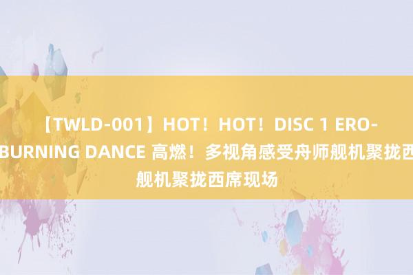 【TWLD-001】HOT！HOT！DISC 1 ERO-BODY BURNING DANCE 高燃！多视角感受舟师舰机聚拢西席现场