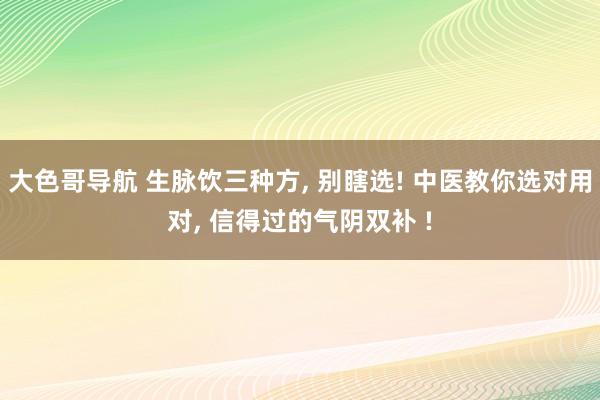 大色哥导航 生脉饮三种方， 别瞎选! 中医教你选对用对， 信得过的气阴双补 !