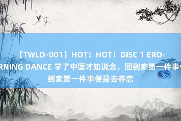 【TWLD-001】HOT！HOT！DISC 1 ERO-BODY BURNING DANCE 学了中医才知说念，回到家第一件事便是去眷恋