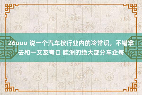 26uuu 说一个汽车按行业内的冷常识，不错拿去和一又友夸口 欧洲的绝大部分车企每