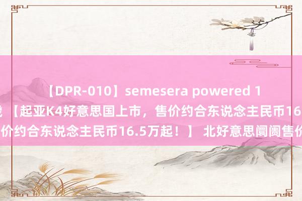 【DPR-010】semesera powered 10 ギャル女痴校生 リサ18歳 【起亚K4好意思国上市，售价约合东说念主民币16.5万起！】 北好意思阛阓售价从2