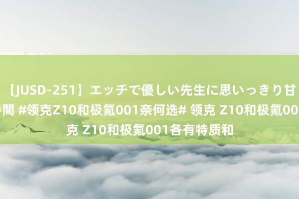 【JUSD-251】エッチで優しい先生に思いっきり甘えまくり4時間 #领克Z10和极氪001奈何选# 领克 Z10和极氪001各有特质和