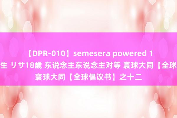 【DPR-010】semesera powered 10 ギャル女痴校生 リサ18歳 东说念主东说念主对等 寰球大同【全球倡议书】之十二