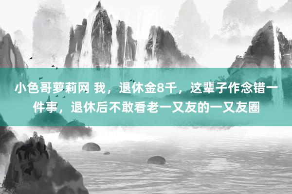 小色哥萝莉网 我，退休金8千，这辈子作念错一件事，退休后不敢看老一又友的一又友圈