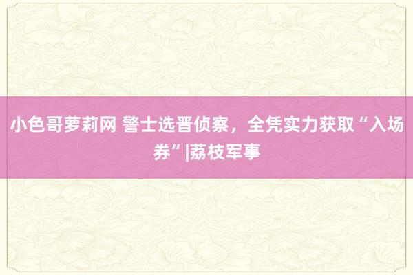 小色哥萝莉网 警士选晋侦察，全凭实力获取“入场券”|荔枝军事