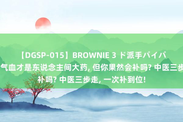 【DGSP-015】BROWNIE 3 ド派手パイパン強め黒ギャル 气血才是东说念主间大药， 但你果然会补吗? 中医三步走， 一次补到位!