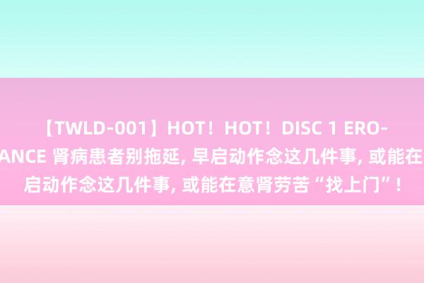 【TWLD-001】HOT！HOT！DISC 1 ERO-BODY BURNING DANCE 肾病患者别拖延， 早启动作念这几件事， 或能在意肾劳苦“找上门”!