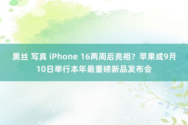 黑丝 写真 iPhone 16两周后亮相？苹果或9月10日举行本年最重磅新品发布会