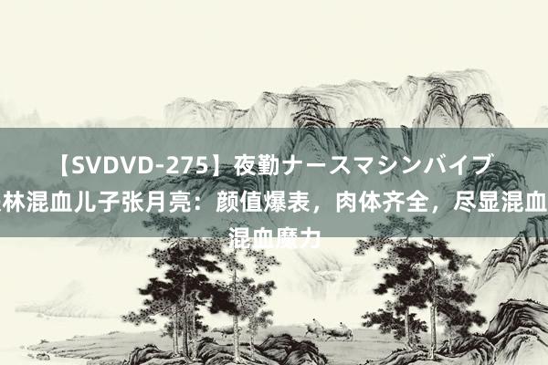 【SVDVD-275】夜勤ナースマシンバイブ 张铁林混血儿子张月亮：颜值爆表，肉体齐全，尽显混血魔力