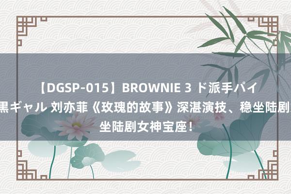 【DGSP-015】BROWNIE 3 ド派手パイパン強め黒ギャル 刘亦菲《玫瑰的故事》深湛演技、稳坐陆剧女神宝座！