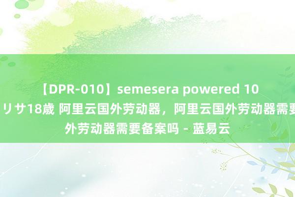 【DPR-010】semesera powered 10 ギャル女痴校生 リサ18歳 阿里云国外劳动器，阿里云国外劳动器需要备案吗 - 蓝易云