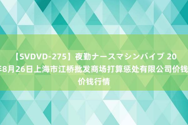 【SVDVD-275】夜勤ナースマシンバイブ 2024年8月26日上海市江桥批发商场打算惩处有限公司价钱行情