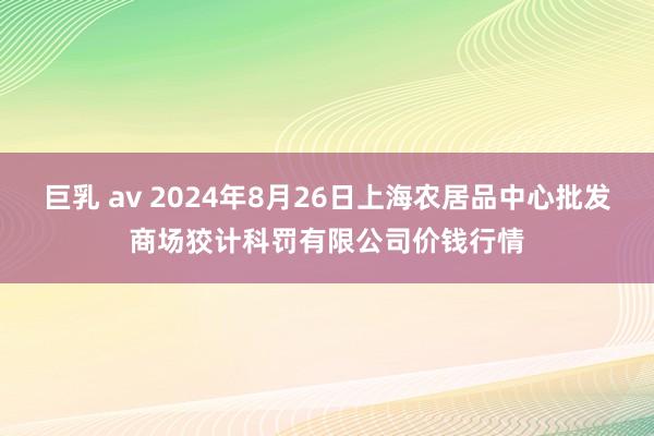 巨乳 av 2024年8月26日上海农居品中心批发商场狡计科罚有限公司价钱行情