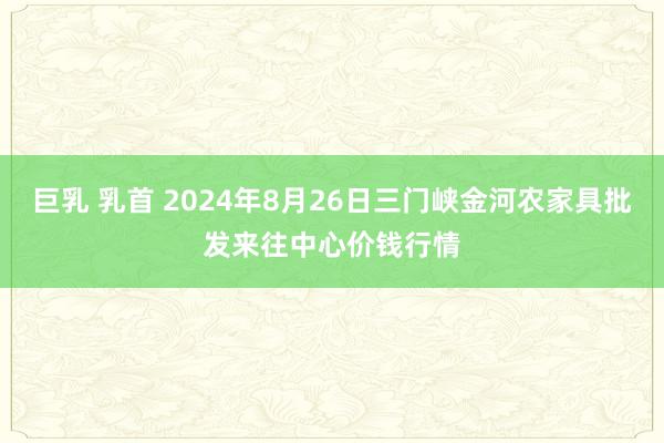 巨乳 乳首 2024年8月26日三门峡金河农家具批发来往中心价钱行情