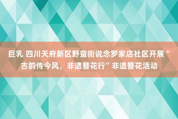 巨乳 四川天府新区野蛮街说念罗家店社区开展“古韵传今风，非遗簪花行”非遗簪花活动