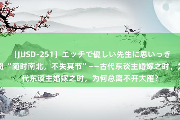 【JUSD-251】エッチで優しい先生に思いっきり甘えまくり4時間 “随时南北，不失其节”——古代东谈主婚嫁之时，为何总离不开大雁？