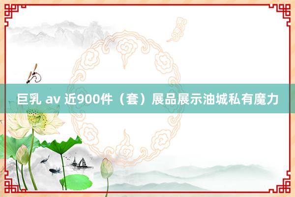 巨乳 av 近900件（套）展品展示油城私有魔力