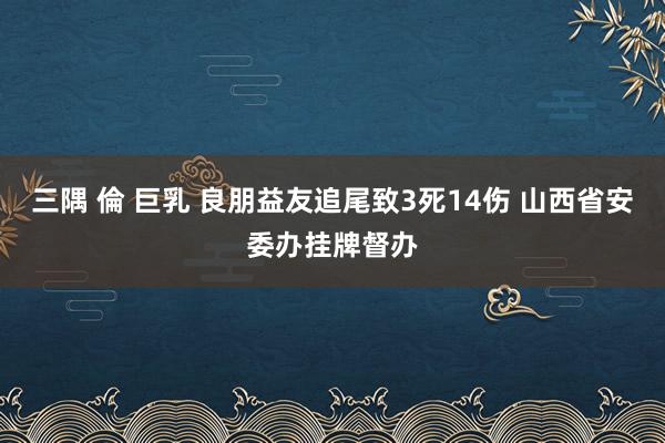 三隅 倫 巨乳 良朋益友追尾致3死14伤 山西省安委办挂牌督办