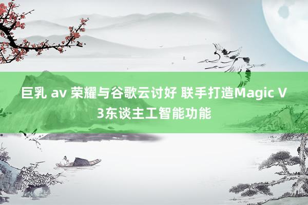 巨乳 av 荣耀与谷歌云讨好 联手打造Magic V3东谈主工智能功能