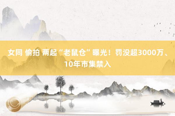 女同 偷拍 两起“老鼠仓”曝光！罚没超3000万、10年市集禁入