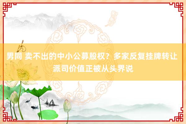 男同 卖不出的中小公募股权？多家反复挂牌转让 派司价值正被从头界说