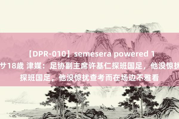 【DPR-010】semesera powered 10 ギャル女痴校生 リサ18歳 津媒：足协副主席许基仁探班国足，他没惊扰查考而在场边不雅看