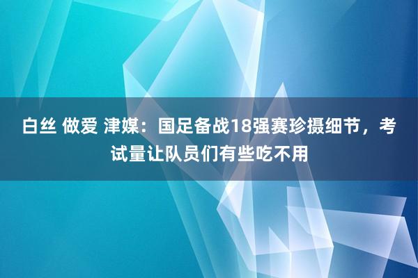 白丝 做爱 津媒：国足备战18强赛珍摄细节，考试量让队员们有些吃不用