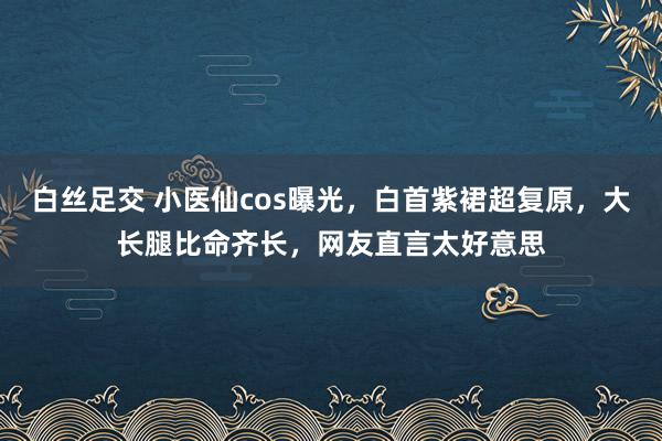 白丝足交 小医仙cos曝光，白首紫裙超复原，大长腿比命齐长，网友直言太好意思