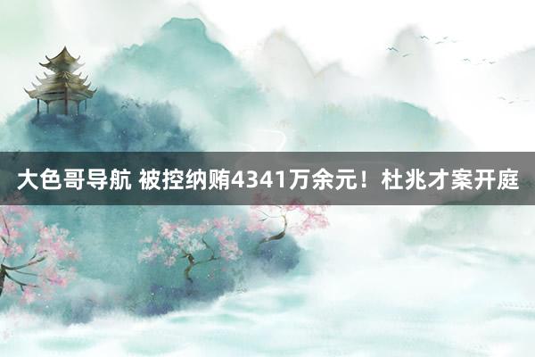 大色哥导航 被控纳贿4341万余元！杜兆才案开庭