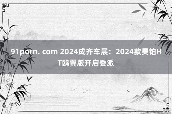 91porn. com 2024成齐车展：2024款昊铂HT鸥翼版开启委派