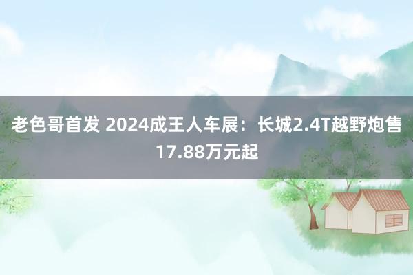 老色哥首发 2024成王人车展：长城2.4T越野炮售17.88万元起