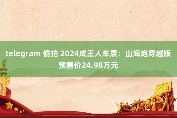 telegram 偷拍 2024成王人车展：山海炮穿越版预售价24.98万元