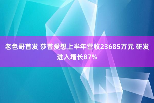 老色哥首发 莎普爱想上半年营收23685万元 研发进入增长87%