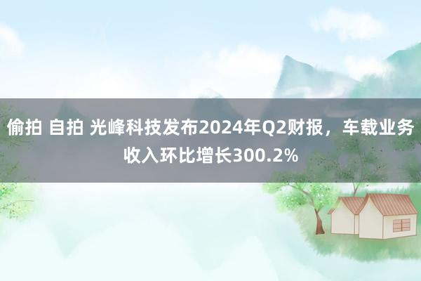 偷拍 自拍 光峰科技发布2024年Q2财报，车载业务收入环比增长300.2%