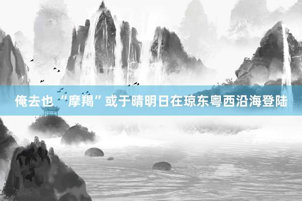 俺去也 “摩羯”或于晴明日在琼东粤西沿海登陆