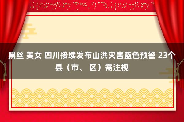 黑丝 美女 四川接续发布山洪灾害蓝色预警 23个县（市、 区）需注视