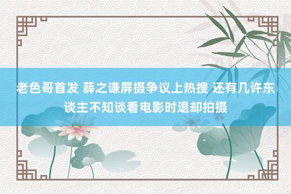 老色哥首发 薛之谦屏摄争议上热搜 还有几许东谈主不知谈看电影时退却拍摄