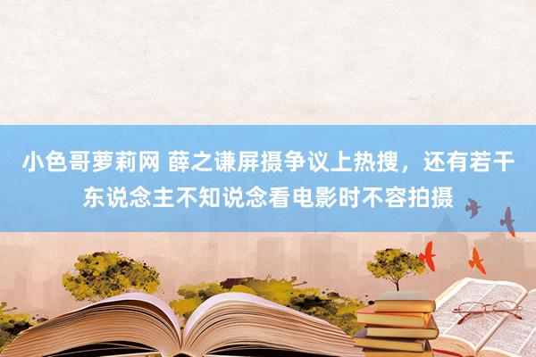 小色哥萝莉网 薛之谦屏摄争议上热搜，还有若干东说念主不知说念看电影时不容拍摄