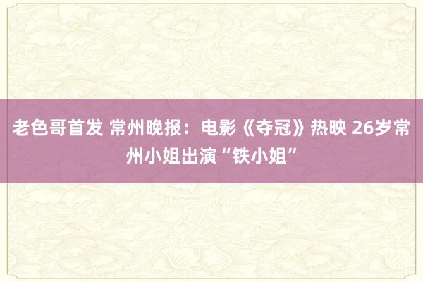 老色哥首发 常州晚报：电影《夺冠》热映 26岁常州小姐出演“铁小姐”