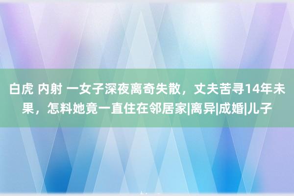 白虎 内射 一女子深夜离奇失散，丈夫苦寻14年未果，怎料她竟一直住在邻居家|离异|成婚|儿子